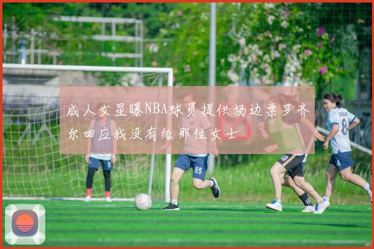 成人女星曝NBA球员提供场边票罗齐尔回应我没有给那位女士