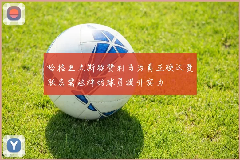 哈格里夫斯称赞利马为真正硬汉曼联急需这样的球员提升实力
