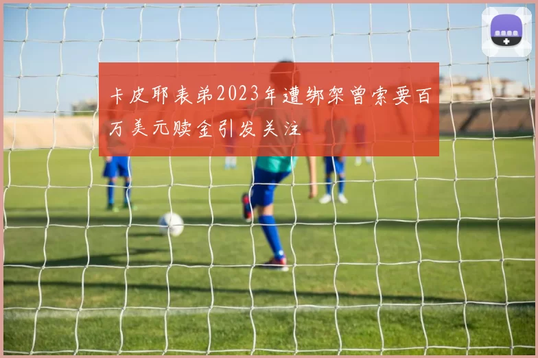 卡皮耶表弟2023年遭绑架曾索要百万美元赎金引发关注