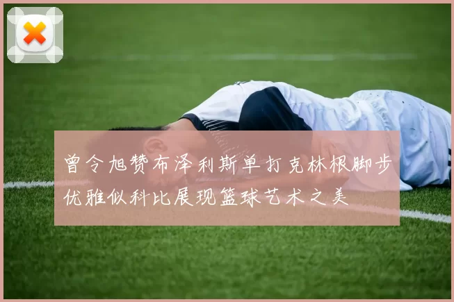 曾令旭赞布泽利斯单打克林根脚步优雅似科比展现篮球艺术之美