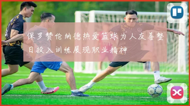 保罗赞伦纳德热爱篮球为人友善整日投入训练展现职业精神