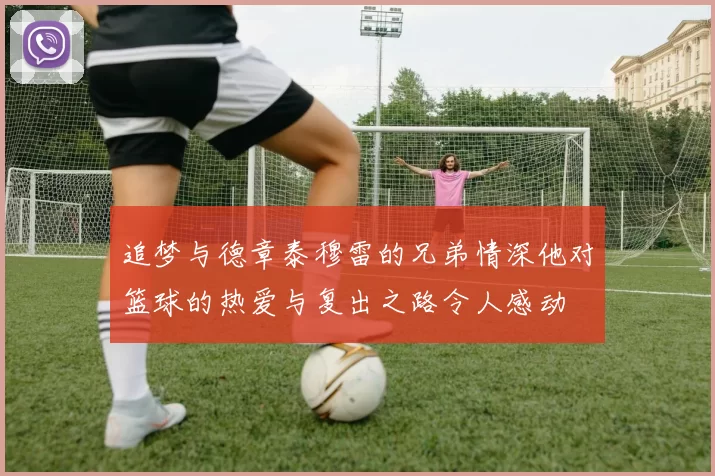追梦与德章泰穆雷的兄弟情深他对篮球的热爱与复出之路令人感动