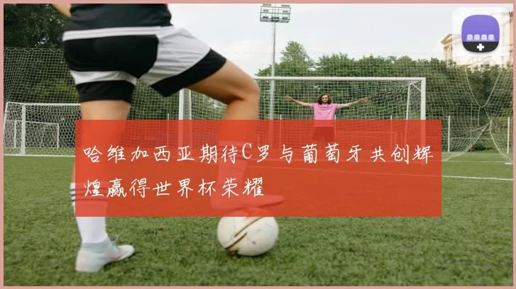哈维加西亚期待C罗与葡萄牙共创辉煌赢得世界杯荣耀