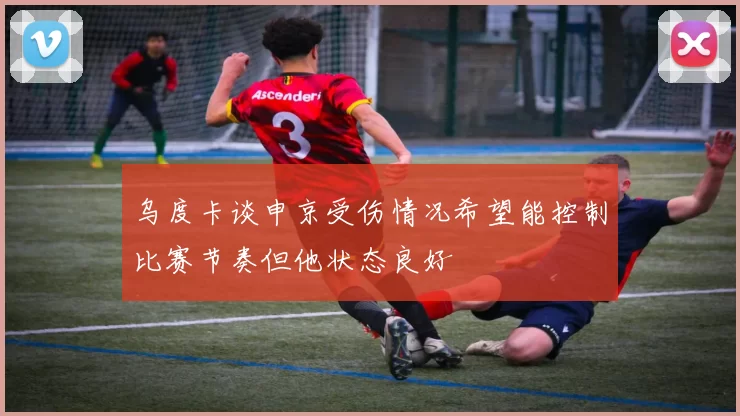 乌度卡谈申京受伤情况希望能控制比赛节奏但他状态良好