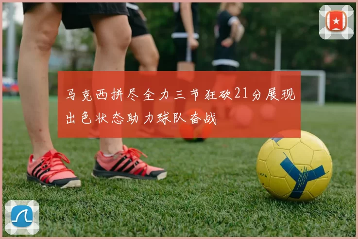 马克西拼尽全力三节狂砍21分展现出色状态助力球队奋战