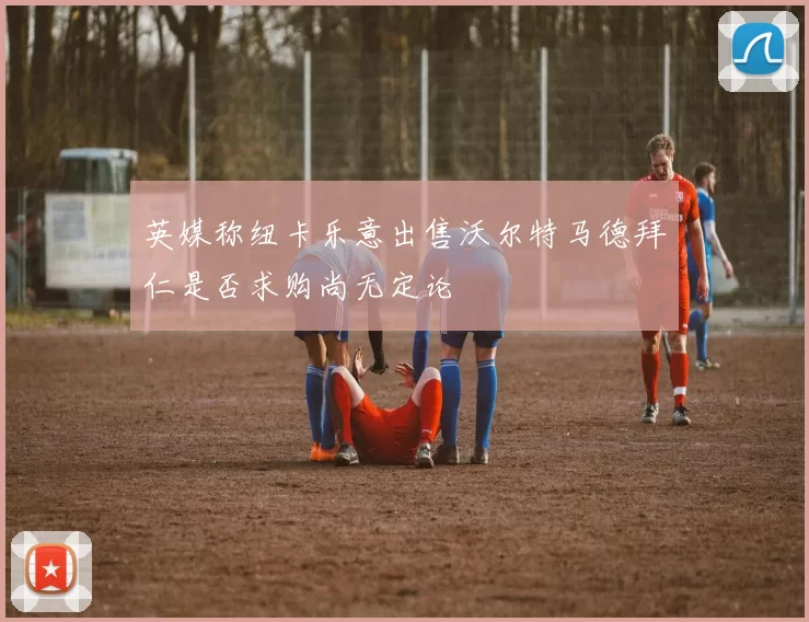 英媒称纽卡乐意出售沃尔特马德拜仁是否求购尚无定论