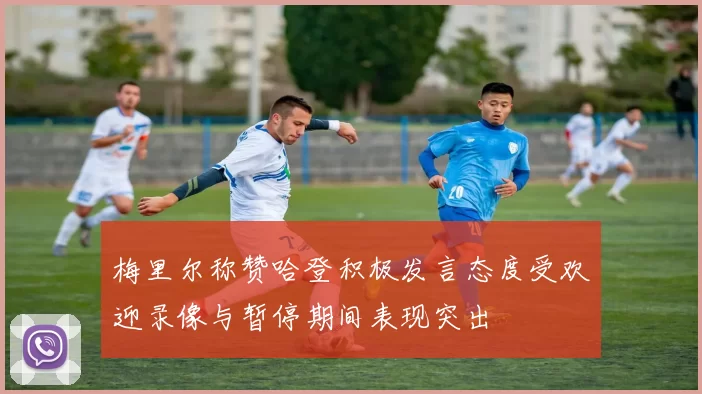 梅里尔称赞哈登积极发言态度受欢迎录像与暂停期间表现突出