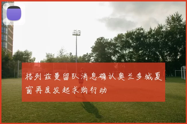 格列兹曼留队消息确认奥兰多城夏窗再度发起求购行动