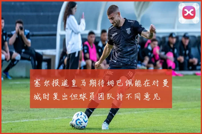 塞尔报道皇马期待姆巴佩能在对曼城时复出但球员团队持不同意见