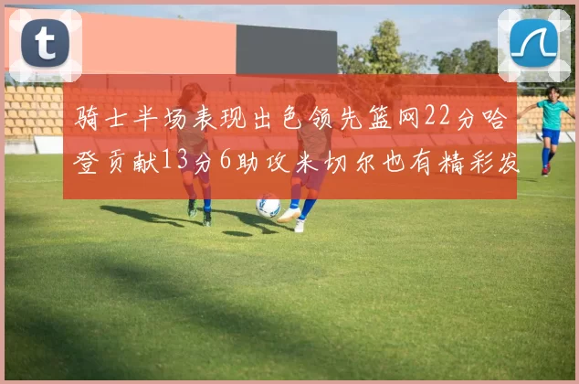 骑士半场表现出色领先篮网22分哈登贡献13分6助攻米切尔也有精彩发挥
