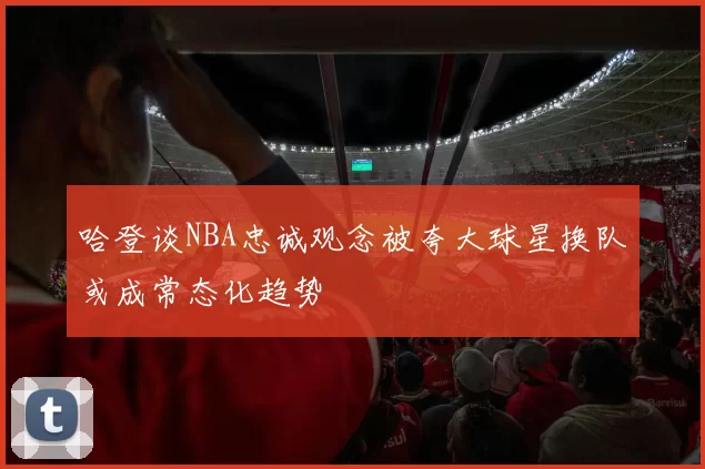 哈登谈NBA忠诚观念被夸大球星换队或成常态化趋势