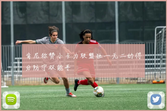 肯尼称赞小卡为联盟独一无二的得分防守双能手