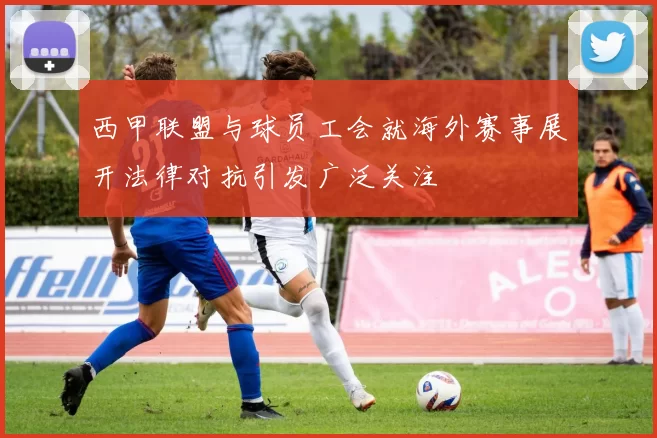 西甲联盟与球员工会就海外赛事展开法律对抗引发广泛关注