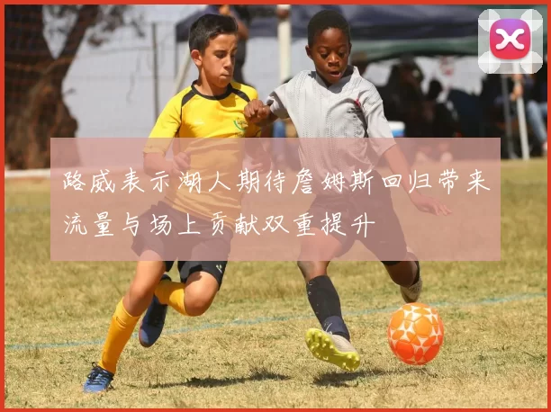 路威表示湖人期待詹姆斯回归带来流量与场上贡献双重提升
