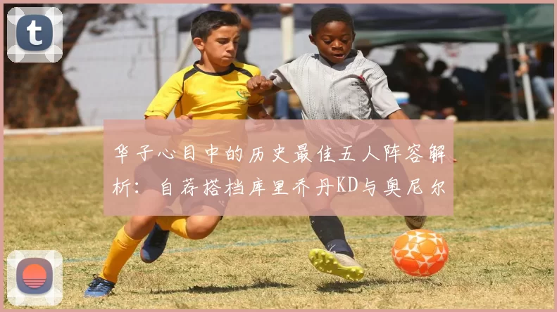 华子心目中的历史最佳五人阵容解析：自荐搭档库里乔丹KD与奥尼尔共襄盛举