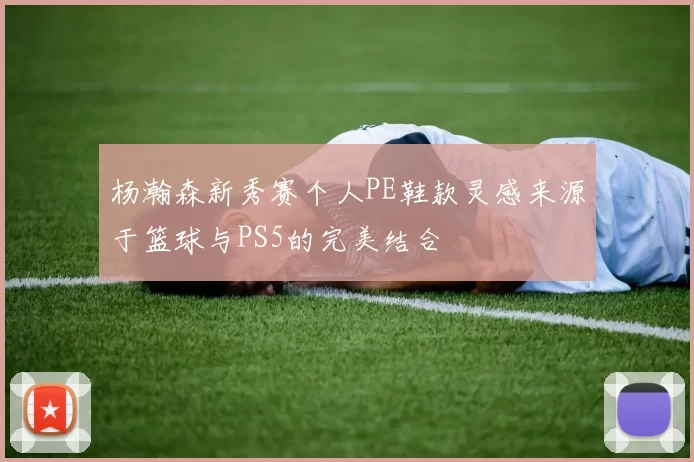 杨瀚森新秀赛个人PE鞋款灵感来源于篮球与PS5的完美结合