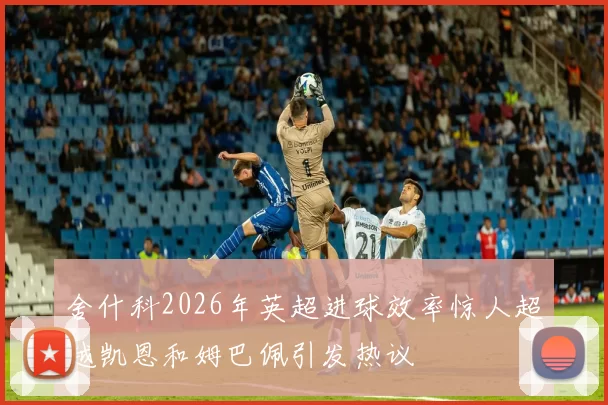 舍什科2026年英超进球效率惊人超越凯恩和姆巴佩引发热议