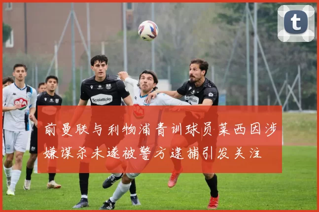 前曼联与利物浦青训球员莱西因涉嫌谋杀未遂被警方逮捕引发关注