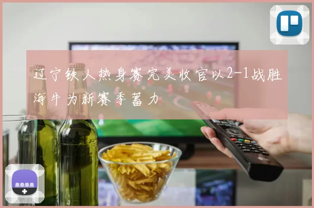 辽宁铁人热身赛完美收官以2-1战胜海牛为新赛季蓄力