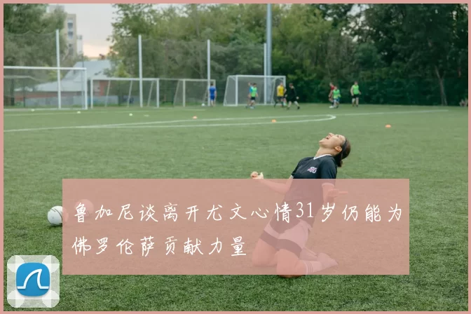 鲁加尼谈离开尤文心情31岁仍能为佛罗伦萨贡献力量